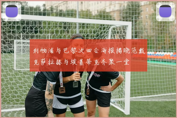 利物浦与巴黎次回合海报揭晓范戴克萨拉赫与埃基蒂克齐聚一堂