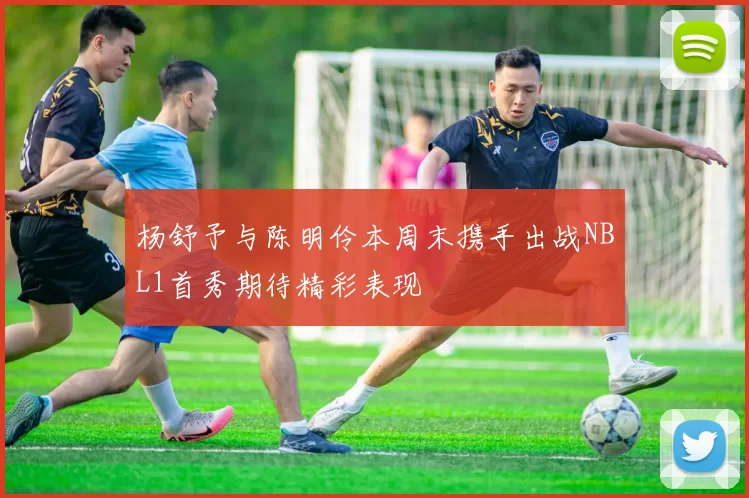 杨舒予与陈明伶本周末携手出战NBL1首秀期待精彩表现