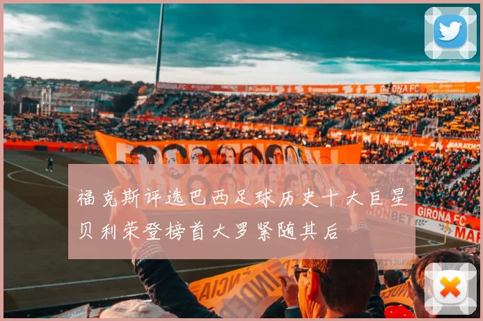 福克斯评选巴西足球历史十大巨星贝利荣登榜首大罗紧随其后