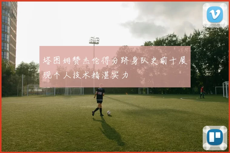 塔图姆赞杰伦得分跻身队史前十展现个人技术精湛实力