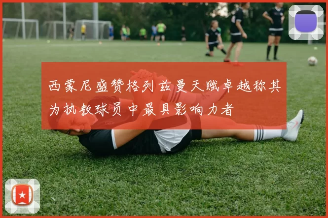 西蒙尼盛赞格列兹曼天赋卓越称其为执教球员中最具影响力者