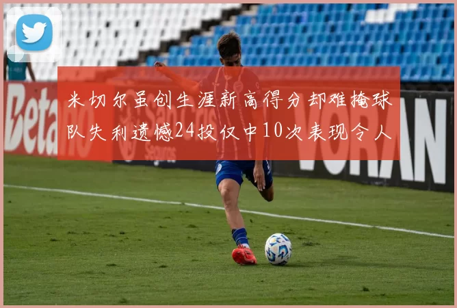 米切尔虽创生涯新高得分却难掩球队失利遗憾24投仅中10次表现令人唏嘘