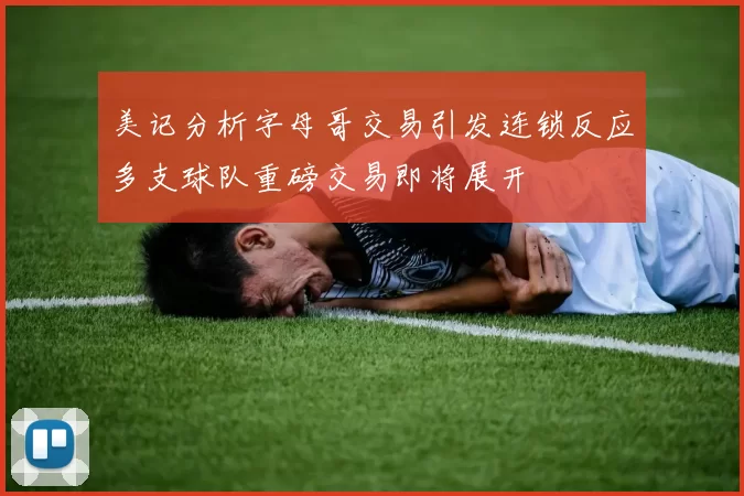 美记分析字母哥交易引发连锁反应多支球队重磅交易即将展开