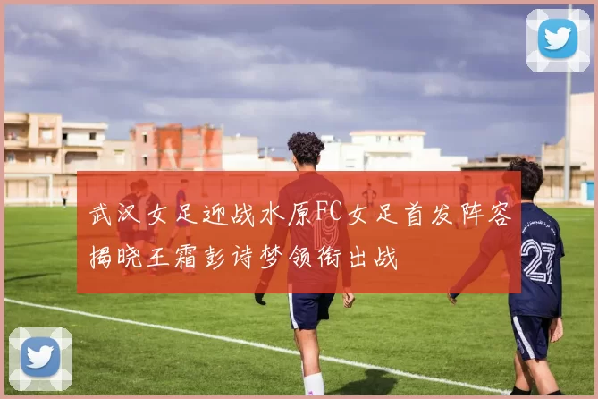 武汉女足迎战水原FC女足首发阵容揭晓王霜彭诗梦领衔出战