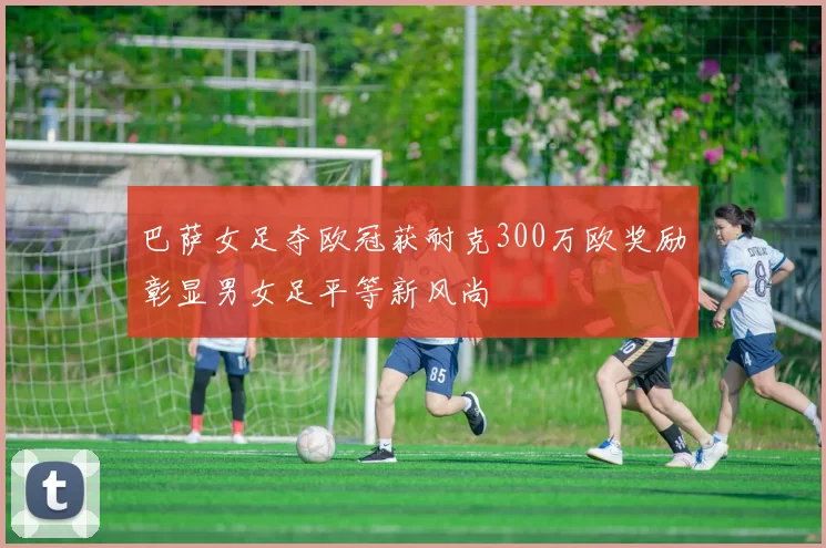 巴萨女足夺欧冠获耐克300万欧奖励彰显男女足平等新风尚