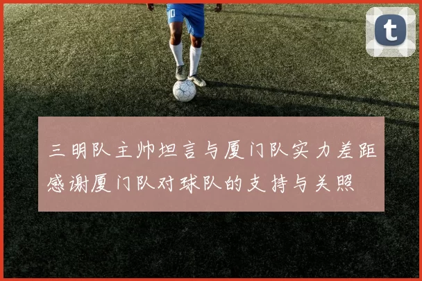 三明队主帅坦言与厦门队实力差距感谢厦门队对球队的支持与关照