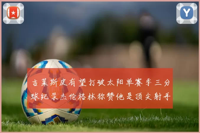吉莱斯皮有望打破太阳单赛季三分球纪录杰伦格林称赞他是顶尖射手