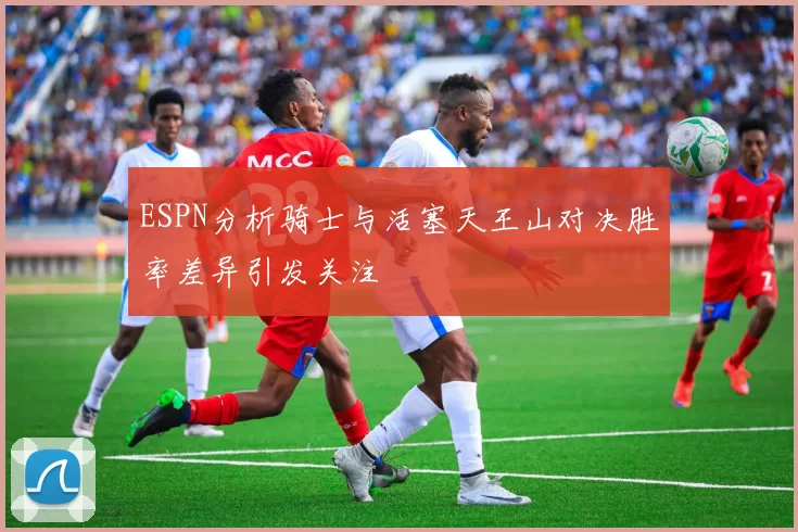 ESPN分析骑士与活塞天王山对决胜率差异引发关注