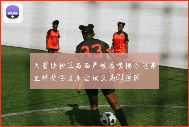 火箭缺控卫局面严峻名嘴揭示范弗里特受伤后未尝试交易CJ原因
