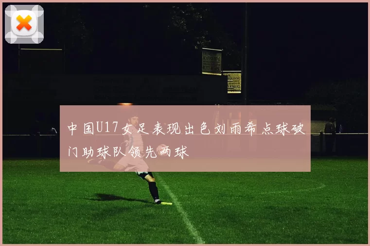 中国U17女足表现出色刘雨希点球破门助球队领先两球