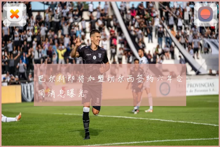 巴尔科即将加盟切尔西签约六年合同消息曝光