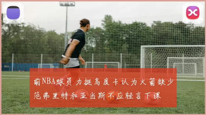 前NBA球员力挺乌度卡认为火箭缺少范弗里特和亚当斯不应轻言下课