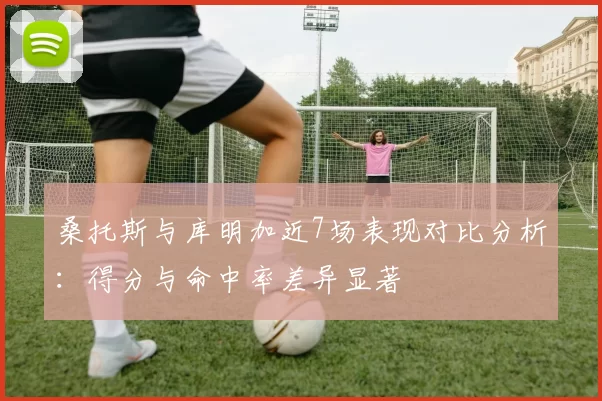 桑托斯与库明加近7场表现对比分析：得分与命中率差异显著