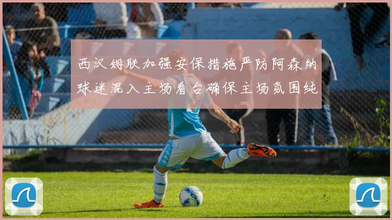西汉姆联加强安保措施严防阿森纳球迷混入主场看台确保主场氛围纯粹