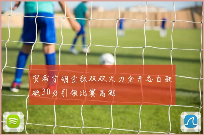 贺希宁胡金秋双双火力全开各自狂砍30分引领比赛高潮