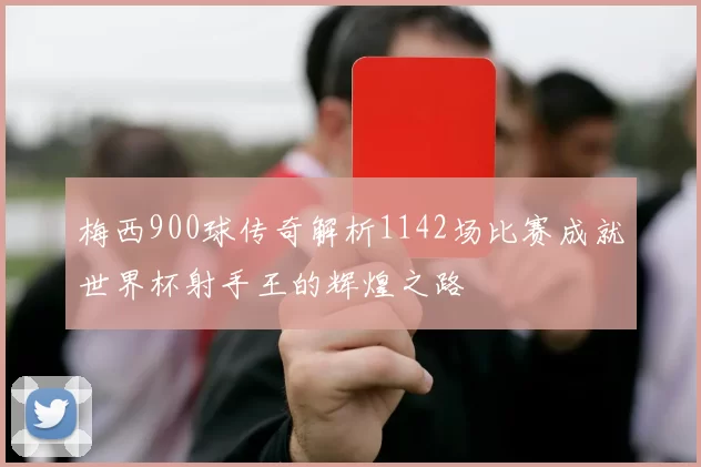 梅西900球传奇解析1142场比赛成就世界杯射手王的辉煌之路