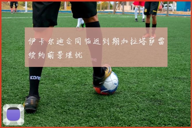 伊卡尔迪合同临近到期加拉塔萨雷续约前景堪忧