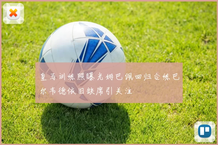 皇马训练照曝光姆巴佩回归合练巴尔韦德依旧缺席引关注
